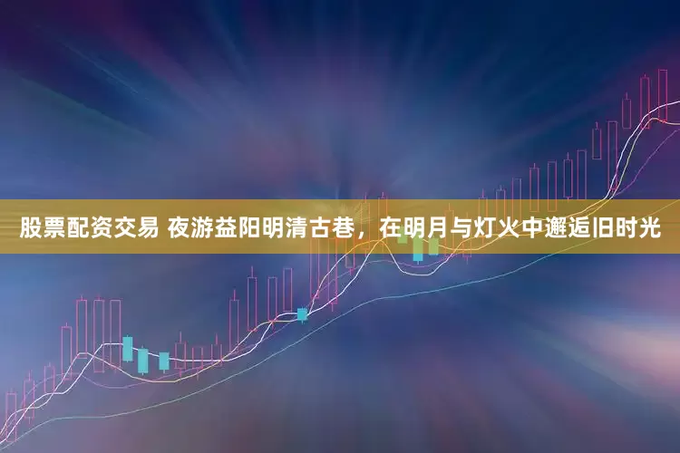 股票配资交易 夜游益阳明清古巷，在明月与灯火中邂逅旧时光