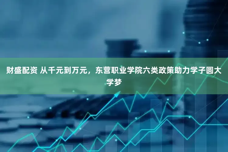 财盛配资 从千元到万元，东营职业学院六类政策助力学子圆大学梦