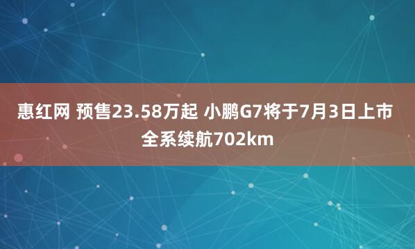 惠红网 预售23.58万起 小鹏G7将于7月3日上市 全系续航702km