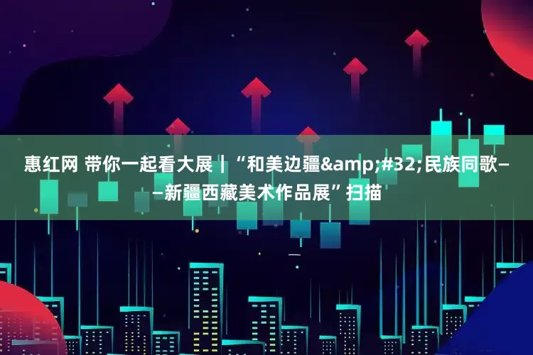 惠红网 带你一起看大展｜“和美边疆&#32;民族同歌——新疆西藏美术作品展”扫描