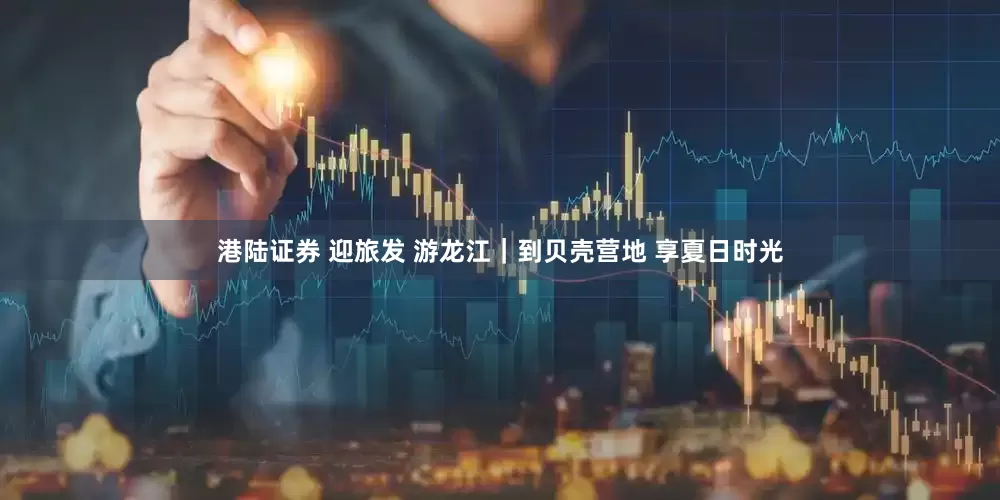 港陆证券 迎旅发 游龙江｜到贝壳营地 享夏日时光