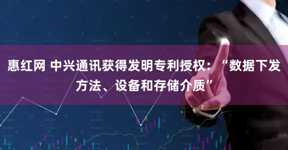 惠红网 中兴通讯获得发明专利授权：“数据下发方法、设备和存储介质”