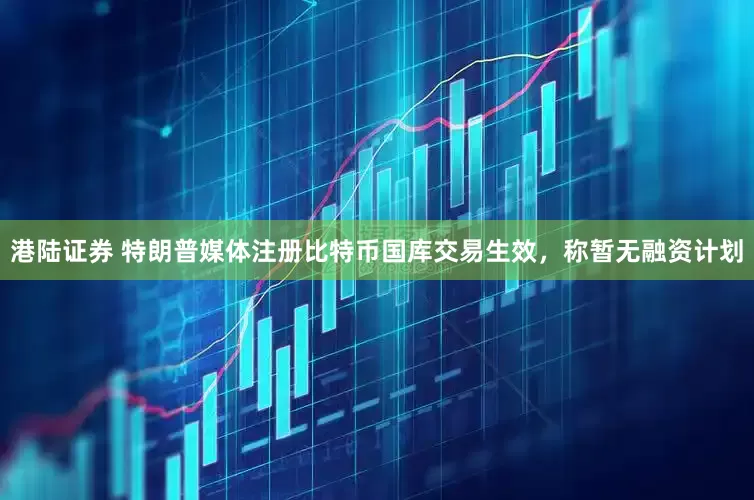 港陆证券 特朗普媒体注册比特币国库交易生效，称暂无融资计划