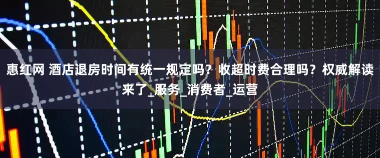 惠红网 酒店退房时间有统一规定吗？收超时费合理吗？权威解读来了_服务_消费者_运营