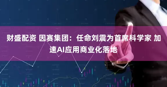 财盛配资 因赛集团：任命刘震为首席科学家 加速AI应用商业化落地