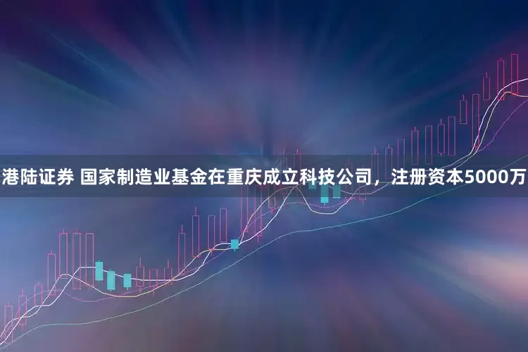 港陆证券 国家制造业基金在重庆成立科技公司，注册资本5000万