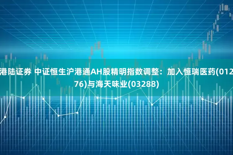港陆证券 中证恒生沪港通AH股精明指数调整：加入恒瑞医药(01276)与海天味业(03288)