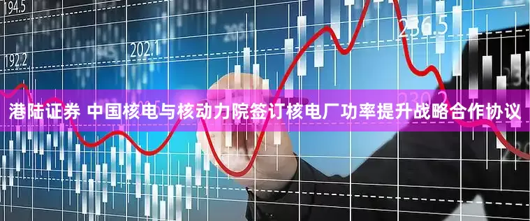 港陆证券 中国核电与核动力院签订核电厂功率提升战略合作协议