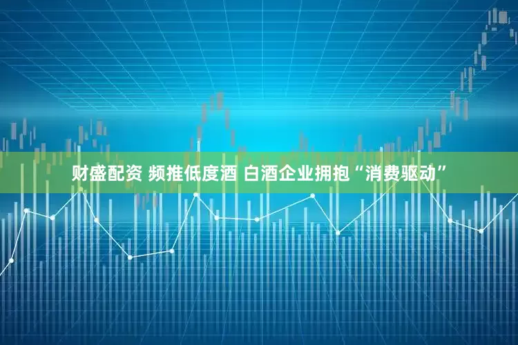 财盛配资 频推低度酒 白酒企业拥抱“消费驱动”