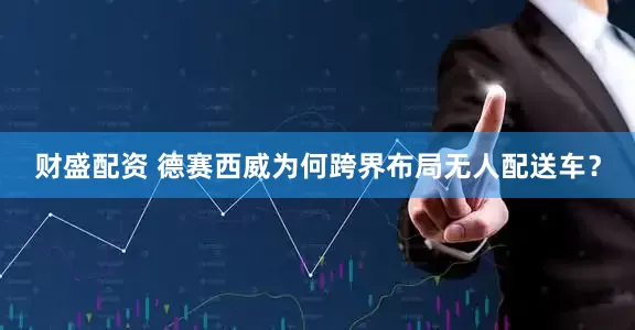 财盛配资 德赛西威为何跨界布局无人配送车？
