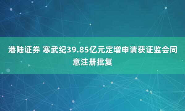 港陆证券 寒武纪39.85亿元定增申请获证监会同意注册批复