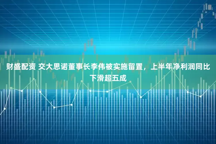 财盛配资 交大思诺董事长李伟被实施留置，上半年净利润同比下滑超五成