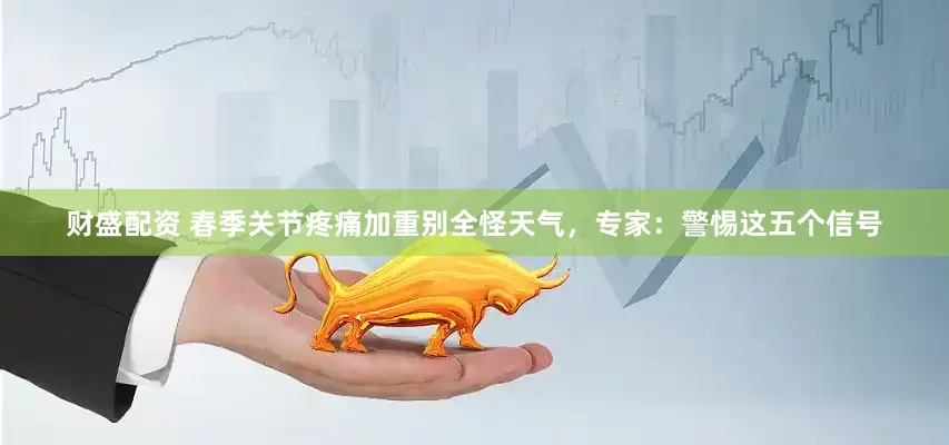 财盛配资 春季关节疼痛加重别全怪天气，专家：警惕这五个信号